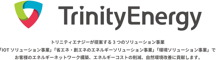 「省エネ」「創エネ」「再エネ」トリニティエナジーが提案する3つの環境エネルギーソリューションでお客様のエネルギーネットワーク構築、エネルギーコストの削減を実現します。